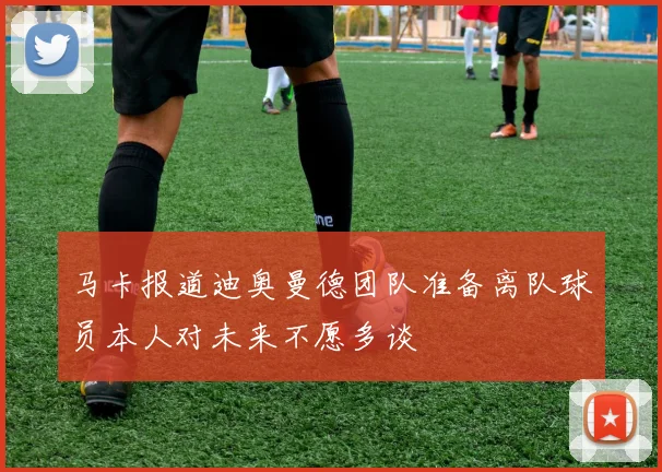 马卡报道迪奥曼德团队准备离队球员本人对未来不愿多谈