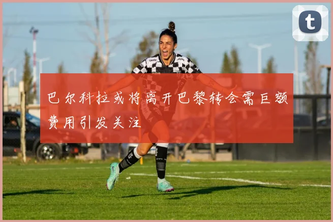 巴尔科拉或将离开巴黎转会需巨额费用引发关注