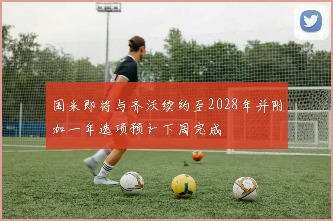 国米即将与齐沃续约至2028年并附加一年选项预计下周完成