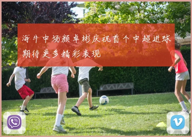 海牛中场颜卓彬庆祝首个中超进球期待更多精彩表现