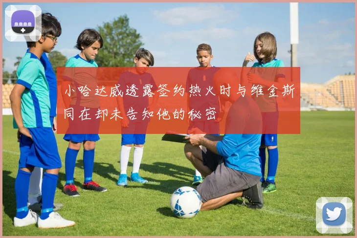 小哈达威透露签约热火时与维金斯同在却未告知他的秘密