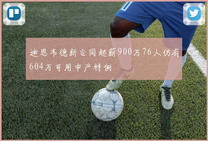 迪恩韦德新合同起薪900万76人仍有604万可用中产特例