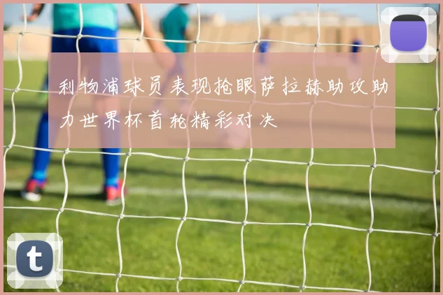 利物浦球员表现抢眼萨拉赫助攻助力世界杯首轮精彩对决