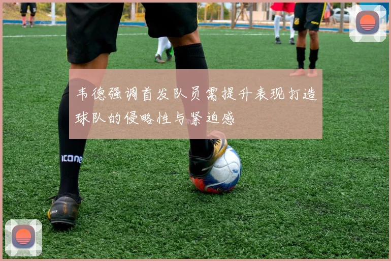 韦德强调首发队员需提升表现打造球队的侵略性与紧迫感