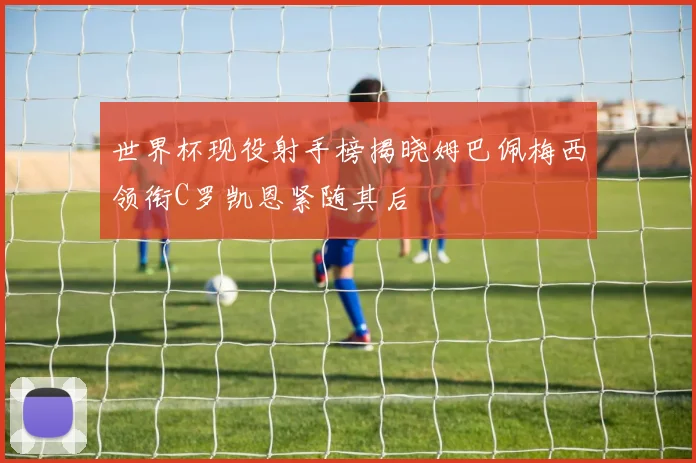 世界杯现役射手榜揭晓姆巴佩梅西领衔C罗凯恩紧随其后