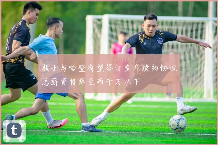 骑士与哈登有望签订多年续约协议总薪资将降至两千万以下