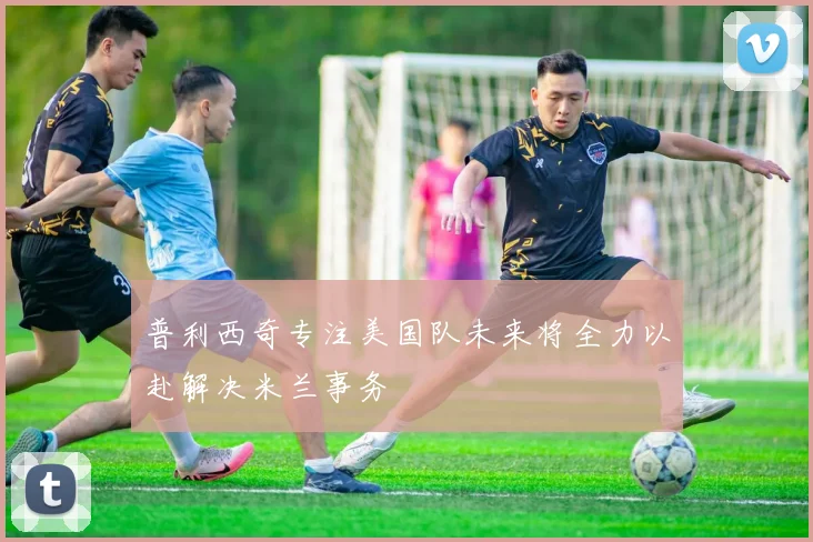 普利西奇专注美国队未来将全力以赴解决米兰事务