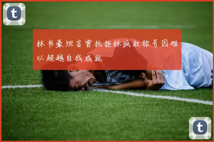 林书豪坦言曾抗拒林疯狂称号因难以超越自我成就