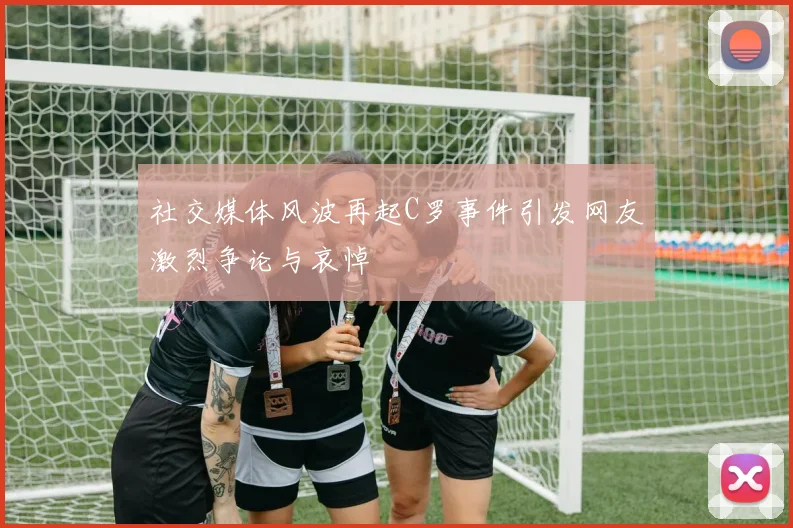 社交媒体风波再起C罗事件引发网友激烈争论与哀悼