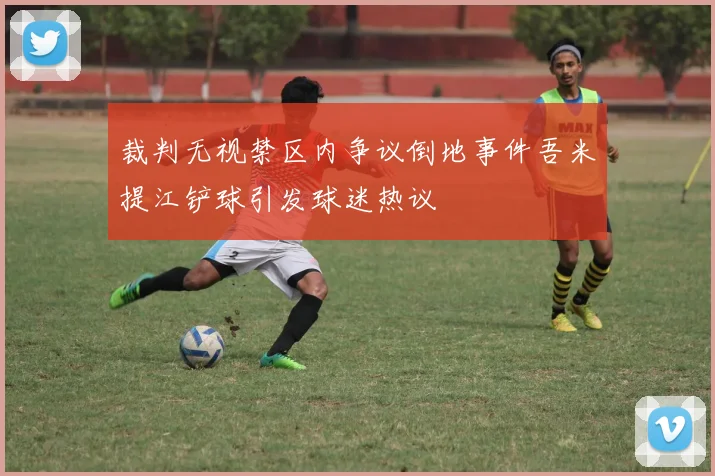 裁判无视禁区内争议倒地事件吾米提江铲球引发球迷热议