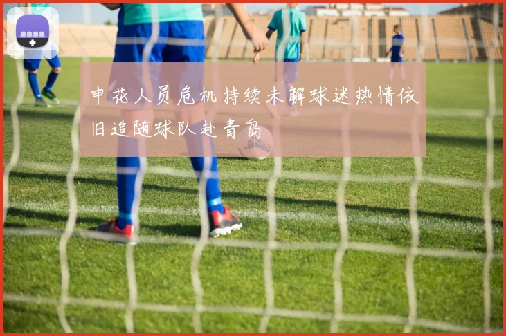 申花人员危机持续未解球迷热情依旧追随球队赴青岛