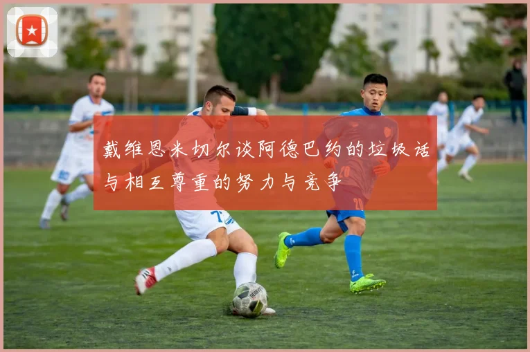 戴维恩米切尔谈阿德巴约的垃圾话与相互尊重的努力与竞争
