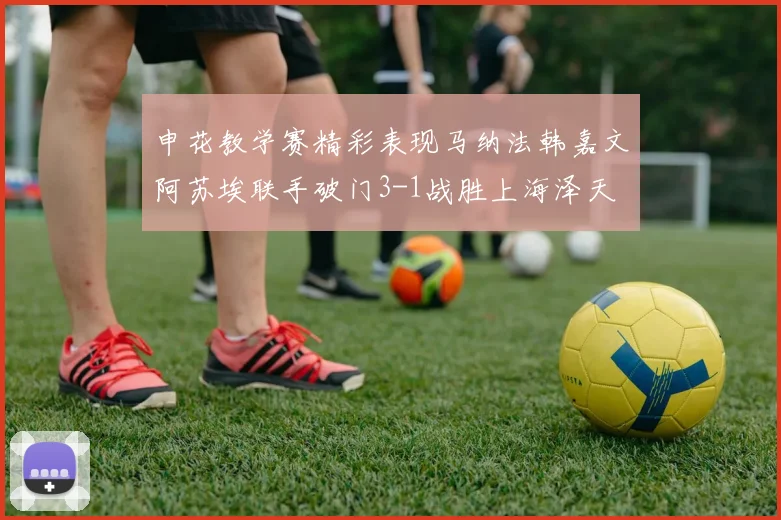 申花教学赛精彩表现马纳法韩嘉文阿苏埃联手破门3-1战胜上海泽天