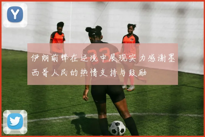 伊朗前锋在逆境中展现实力感谢墨西哥人民的热情支持与鼓励