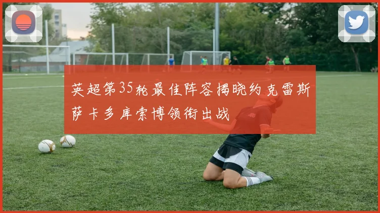 英超第35轮最佳阵容揭晓约克雷斯萨卡多库索博领衔出战