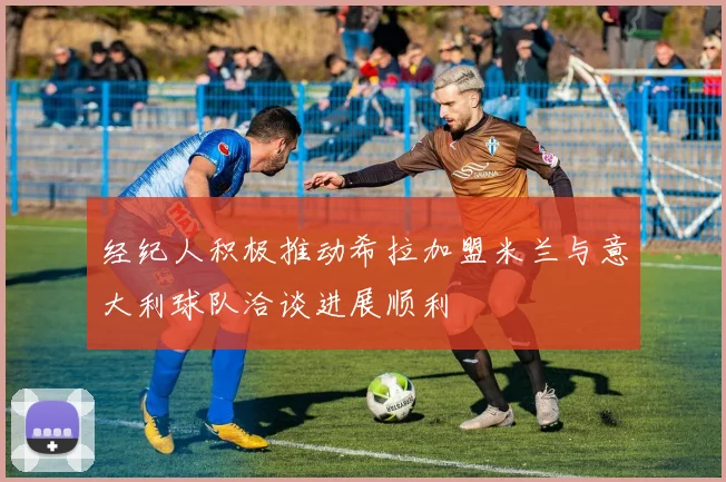 经纪人积极推动希拉加盟米兰与意大利球队洽谈进展顺利