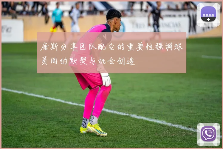唐斯分享团队配合的重要性强调球员间的默契与机会创造