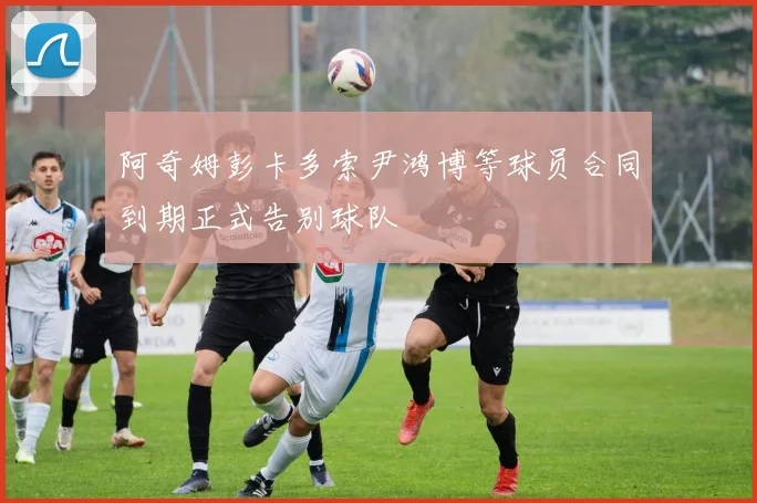 阿奇姆彭卡多索尹鸿博等球员合同到期正式告别球队