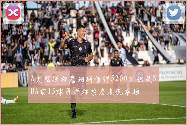 A史密斯称詹姆斯值得5200万仍是NBA前15球员并称票房表现卓越