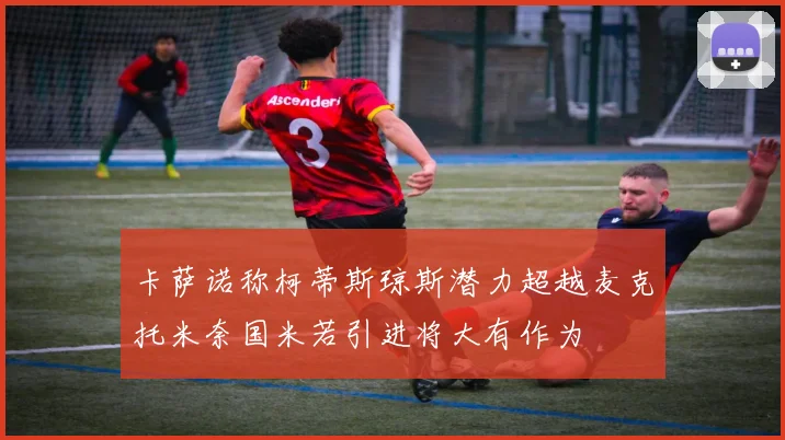 卡萨诺称柯蒂斯琼斯潜力超越麦克托米奈国米若引进将大有作为